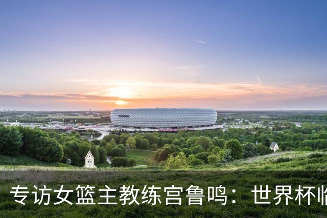 专访女篮主教练宫鲁鸣：世界杯临近，队伍正逐渐成形