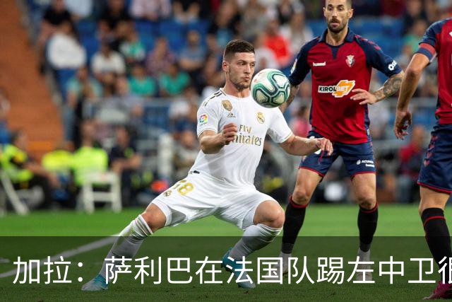加拉：萨利巴在法国队踢左中卫很别扭；阿隆索将重塑切尔西