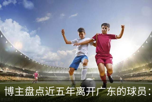博主盘点近五年离开广东的球员：赵睿周琦杜润旺领衔